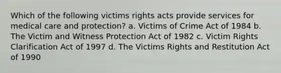 Which of the following victims rights acts provide services for medical care and protection? a. Victims of Crime Act of 1984 b. The Victim and Witness Protection Act of 1982 c. Victim Rights Clarification Act of 1997 d. The Victims Rights and Restitution Act of 1990