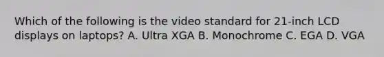 Which of the following is the video standard for 21-inch LCD displays on laptops? A. Ultra XGA B. Monochrome C. EGA D. VGA