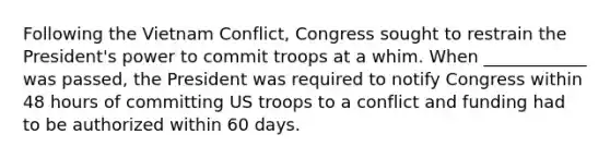 Following the Vietnam Conflict, Congress sought to restrain the President's power to commit troops at a whim. When ____________ was passed, the President was required to notify Congress within 48 hours of committing US troops to a conflict and funding had to be authorized within 60 days.