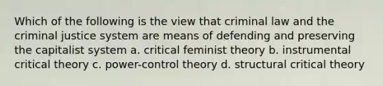 Which of the following is the view that criminal law and the criminal justice system are means of defending and preserving the capitalist system a. critical feminist theory b. instrumental critical theory c. power-control theory d. structural critical theory