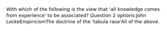 With which of the following is the view that 'all knowledge comes from experience' to be associated? Question 2 options:John LockeEmpiricismThe doctrine of the 'tabula rasa'All of the above.