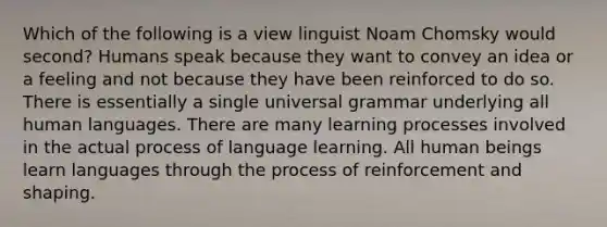 Which of the following is a view linguist Noam Chomsky would second? Humans speak because they want to convey an idea or a feeling and not because they have been reinforced to do so. There is essentially a single universal grammar underlying all human languages. There are many learning processes involved in the actual process of language learning. All human beings learn languages through the process of reinforcement and shaping.