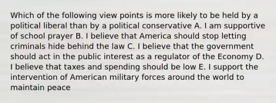 Which of the following view points is more likely to be held by a political liberal than by a political conservative A. I am supportive of school prayer B. I believe that America should stop letting criminals hide behind the law C. I believe that the government should act in the public interest as a regulator of the Economy D. I believe that taxes and spending should be low E. I support the intervention of American military forces around the world to maintain peace