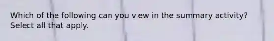 Which of the following can you view in the summary activity? Select all that apply.