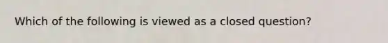 Which of the following is viewed as a closed question?