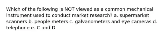 Which of the following is NOT viewed as a common mechanical instrument used to conduct market research? a. supermarket scanners b. people meters c. galvanometers and eye cameras d. telephone e. C and D