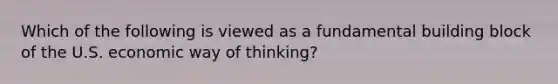 Which of the following is viewed as a fundamental building block of the U.S. economic way of thinking?