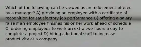 Which of the following can be viewed as an inducement offered by a manager? A) providing an employee with a certificate of recognition for satisfactory job performance B) offering a salary raise if an employee finishes his or her work ahead of schedule C) ordering employees to work an extra two hours a day to complete a project D) hiring additional staff to increase productivity at a company