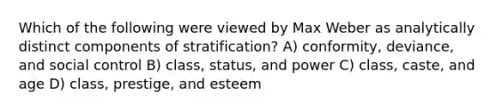 Which of the following were viewed by Max Weber as analytically distinct components of stratification? A) conformity, deviance, and social control B) class, status, and power C) class, caste, and age D) class, prestige, and esteem