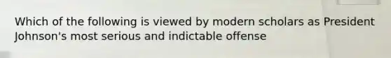 Which of the following is viewed by modern scholars as President Johnson's most serious and indictable offense