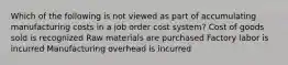 Which of the following is not viewed as part of accumulating manufacturing costs in a job order cost system? Cost of goods sold is recognized Raw materials are purchased Factory labor is incurred Manufacturing overhead is incurred