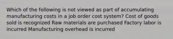 Which of the following is not viewed as part of accumulating manufacturing costs in a job order cost system? Cost of goods sold is recognized Raw materials are purchased Factory labor is incurred Manufacturing overhead is incurred