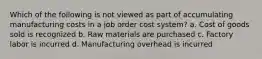 Which of the following is not viewed as part of accumulating manufacturing costs in a job order cost system? a. Cost of goods sold is recognized b. Raw materials are purchased c. Factory labor is incurred d. Manufacturing overhead is incurred