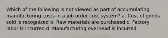 Which of the following is not viewed as part of accumulating manufacturing costs in a job order cost system? a. Cost of goods sold is recognized b. Raw materials are purchased c. Factory labor is incurred d. Manufacturing overhead is incurred