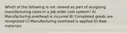 Which of the following is not viewed as part of assigning manufacturing costs in a job order cost system? A) Manufacturing overhead is incurred B) Completed goods are recognized C) Manufacturing overhead is applied D) Raw materials