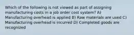 Which of the following is not viewed as part of assigning manufacturing costs in a job order cost system? A) Manufacturing overhead is applied B) Raw materials are used C) Manufacturing overhead is incurred D) Completed goods are recognized