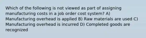 Which of the following is not viewed as part of assigning manufacturing costs in a job order cost system? A) Manufacturing overhead is applied B) Raw materials are used C) Manufacturing overhead is incurred D) Completed goods are recognized