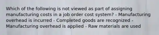 Which of the following is not viewed as part of assigning manufacturing costs in a job order cost system? - Manufacturing overhead is incurred - Completed goods are recognized - Manufacturing overhead is applied - Raw materials are used