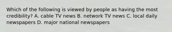 Which of the following is viewed by people as having the most credibility? A. cable TV news B. network TV news C. local daily newspapers D. major national newspapers