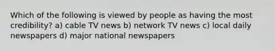 Which of the following is viewed by people as having the most credibility? a) cable TV news b) network TV news c) local daily newspapers d) major national newspapers