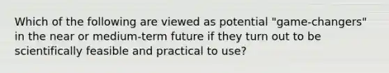 Which of the following are viewed as potential "game-changers" in the near or medium-term future if they turn out to be scientifically feasible and practical to use?