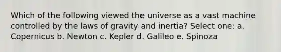 Which of the following viewed the universe as a vast machine controlled by the laws of gravity and inertia? Select one: a. Copernicus b. Newton c. Kepler d. Galileo e. Spinoza