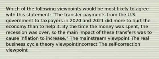 Which of the following viewpoints would be most likely to agree with this statement: "The transfer payments from the U.S. government to taxpayers in 2020 and 2021 did more to hurt the economy than to help it. By the time the money was spent, the recession was over, so the main impact of these transfers was to cause inflation to increase." The mainstream viewpoint The real business cycle theory viewpointIncorrect The self-correction viewpoint