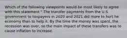 Which of the following viewpoints would be most likely to agree with this statement " The transfer payments from the U.S government to taxpayers in 2020 and 2021 did more to hurt he economy than to help it. By the time the money was spent, the recession was over, so the main impact of these transfers was to cause inflation to increase.