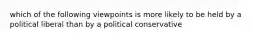 which of the following viewpoints is more likely to be held by a political liberal than by a political conservative