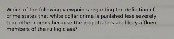 Which of the following viewpoints regarding the definition of crime states that white collar crime is punished less severely than other crimes because the perpetrators are likely affluent members of the ruling class?​