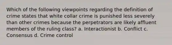 Which of the following viewpoints regarding the definition of crime states that white collar crime is punished less severely than other crimes because the perpetrators are likely affluent members of the ruling class?​ a. ​Interactionist b. ​Conflict c. ​Consensus d. ​Crime control