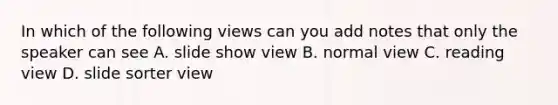 In which of the following views can you add notes that only the speaker can see A. slide show view B. normal view C. reading view D. slide sorter view