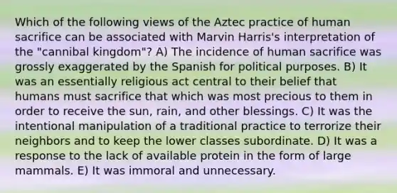 Which of the following views of the Aztec practice of human sacrifice can be associated with Marvin Harris's interpretation of the "cannibal kingdom"? A) The incidence of human sacrifice was grossly exaggerated by the Spanish for political purposes. B) It was an essentially religious act central to their belief that humans must sacrifice that which was most precious to them in order to receive the sun, rain, and other blessings. C) It was the intentional manipulation of a traditional practice to terrorize their neighbors and to keep the lower classes subordinate. D) It was a response to the lack of available protein in the form of large mammals. E) It was immoral and unnecessary.