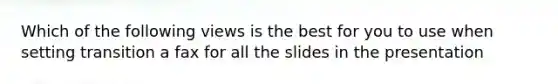 Which of the following views is the best for you to use when setting transition a fax for all the slides in the presentation