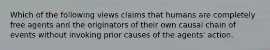 Which of the following views claims that humans are completely free agents and the originators of their own causal chain of events without invoking prior causes of the agents' action.