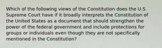 Which of the following views of the Constitution does the U.S. Supreme Court have if it broadly interprets the Constitution of the United States as a document that should strengthen the power of the federal government and include protections for groups or individuals even though they are not specifically mentioned in the Constitution?