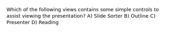 Which of the following views contains some simple controls to assist viewing the presentation? A) Slide Sorter B) Outline C) Presenter D) Reading