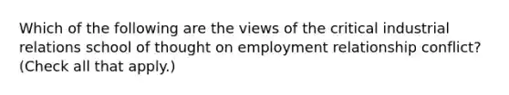 Which of the following are the views of the critical industrial relations school of thought on employment relationship conflict? (Check all that apply.)