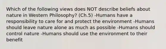 Which of the following views does NOT describe beliefs about nature in Western Philosophy? (Ch.5) -Humans have a responsibility to care for and protect the environment -Humans should leave nature alone as much as possible -Humans should control nature -Humans should use the environment to their benefit