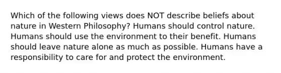 Which of the following views does NOT describe beliefs about nature in Western Philosophy? Humans should control nature. Humans should use the environment to their benefit. Humans should leave nature alone as much as possible. Humans have a responsibility to care for and protect the environment.