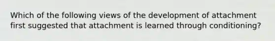 Which of the following views of the development of attachment first suggested that attachment is learned through conditioning?