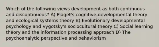 Which of the following views development as both continuous and discontinuous? A) Piaget's cognitive-developmental theory and ecological systems theory B) Evolutionary developmental psychology and Vygotsky's sociocultural theory C) Social learning theory and the information processing approach D) The psychoanalytic perspective and behaviorism