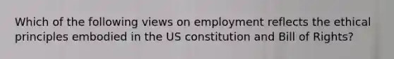 Which of the following views on employment reflects the ethical principles embodied in the US constitution and Bill of Rights?