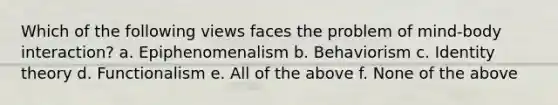 Which of the following views faces the problem of mind-body interaction? a. Epiphenomenalism b. Behaviorism c. Identity theory d. Functionalism e. All of the above f. None of the above