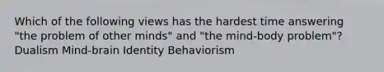 Which of the following views has the hardest time answering "the problem of other minds" and "the mind-body problem"? Dualism Mind-brain Identity Behaviorism