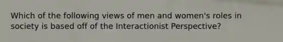 Which of the following views of men and women's roles in society is based off of the Interactionist Perspective?