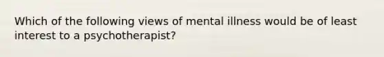 Which of the following views of mental illness would be of least interest to a psychotherapist?