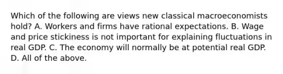 Which of the following are views new classical macroeconomists​ hold? A. Workers and firms have rational expectations. B. Wage and price stickiness is not important for explaining fluctuations in real GDP. C. The economy will normally be at potential real GDP. D. All of the above.