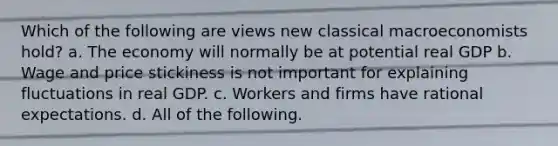 Which of the following are views new classical macroeconomists hold? a. The economy will normally be at potential real GDP b. Wage and price stickiness is not important for explaining fluctuations in real GDP. c. Workers and firms have rational expectations. d. All of the following.