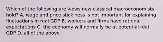 Which of the following are views new classical macroeconomists hold? A. wage and price stickiness is not important for explaining fluctuations in real GDP B. workers and firms have rational expectations C. the economy will normally be at potential real GDP D. all of the above